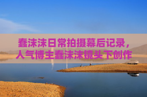 蠢沫沫日常拍摄幕后记录，人气博主蠢沫沫镜头下创作日常