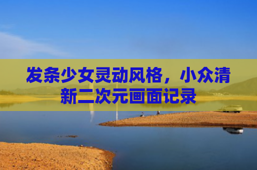 发条少女灵动风格,小众清新二次元画面记录