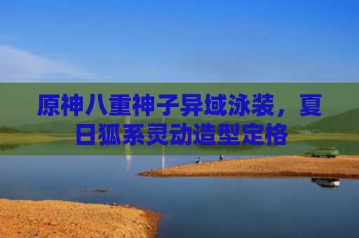原神八重神子异域泳装，夏日狐系灵动造型定格