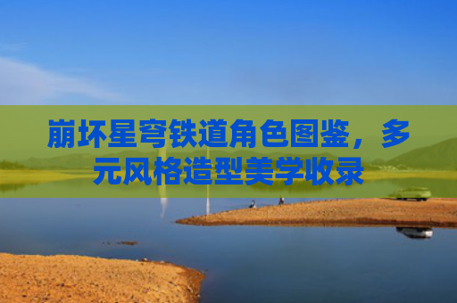 崩坏星穹铁道角色图鉴，多元风格造型美学收录