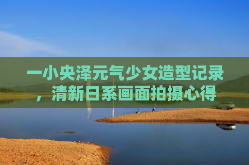 一小央泽元气少女造型记录，清新日系画面拍摄心得