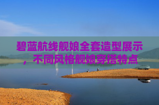 碧蓝航线舰娘全套造型展示，不同风格舰娘穿搭特点