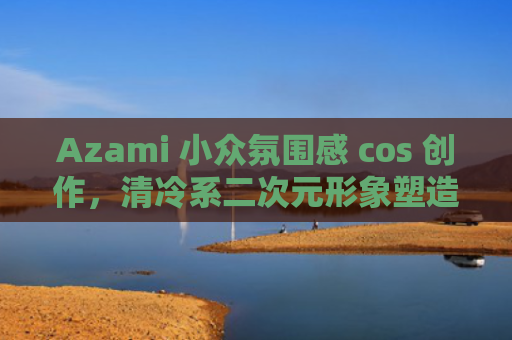 Azami 小众氛围感 cos 创作，清冷系二次元形象塑造