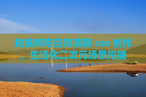 桃良阿宅日常清新 cos 创作，生活化二次元场景拍摄