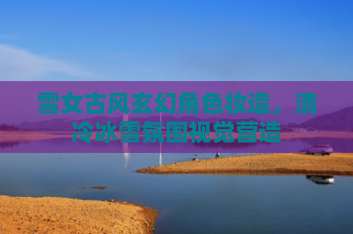 雪女古风玄幻角色妆造，清冷冰雪氛围视觉营造