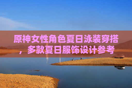 原神女性角色夏日泳装穿搭，多款夏日服饰设计参考