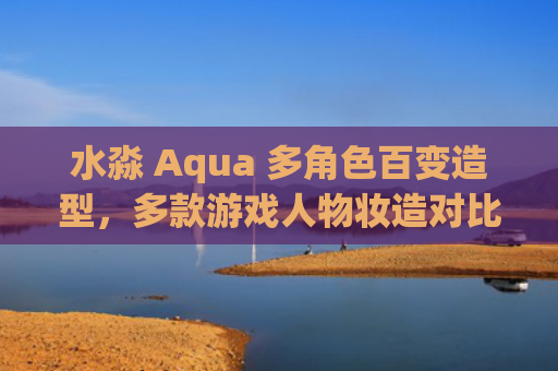 水淼 Aqua 多角色百变造型，多款游戏人物妆造对比参考