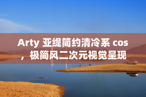 Arty 亚缇简约清冷系 cos，极简风二次元视觉呈现