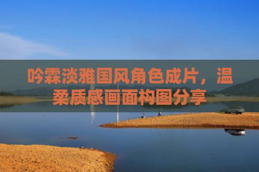 吟霖淡雅国风角色成片，温柔质感画面构图分享