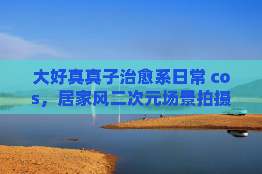 大好真真子治愈系日常 cos，居家风二次元场景拍摄
