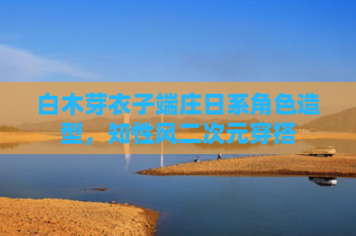 白木芽衣子端庄日系角色造型，知性风二次元穿搭