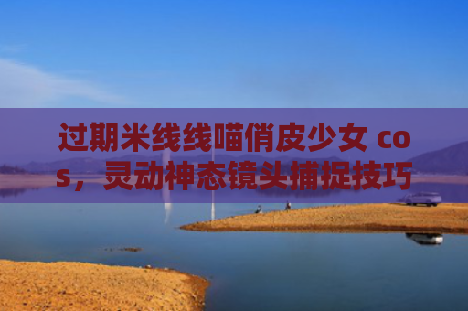 过期米线线喵俏皮少女 cos，灵动神态镜头捕捉技巧