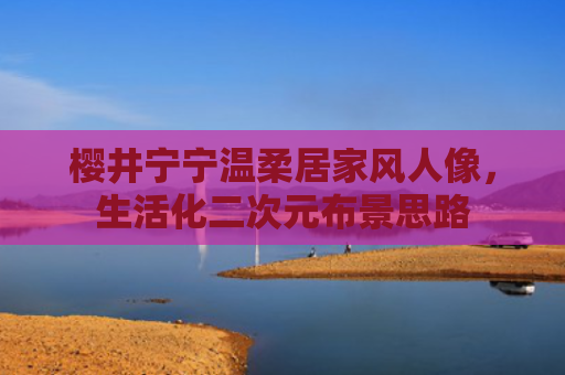 樱井宁宁温柔居家风人像，生活化二次元布景思路
