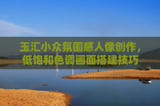 玉汇小众氛围感人像创作，低饱和色调画面搭建技巧