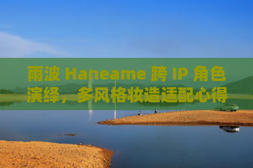 雨波 Haneame 跨 IP 角色演绎，多风格妆造适配心得
