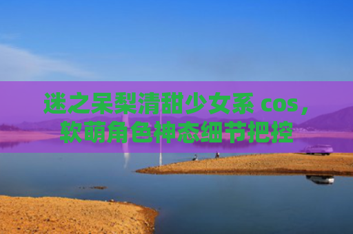 迷之呆梨清甜少女系 cos，软萌角色神态细节把控