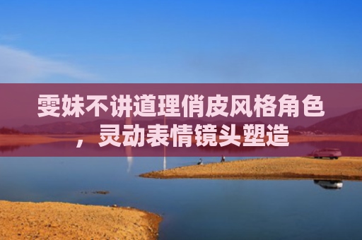 雯妹不讲道理俏皮风格角色，灵动表情镜头塑造