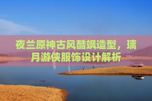 夜兰原神古风酷飒造型，璃月游侠服饰设计解析
