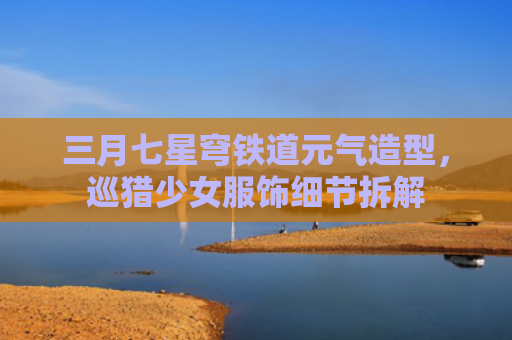 三月七星穹铁道元气造型，巡猎少女服饰细节拆解