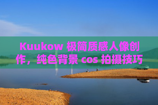 Kuukow 极简质感人像创作，纯色背景 cos 拍摄技巧