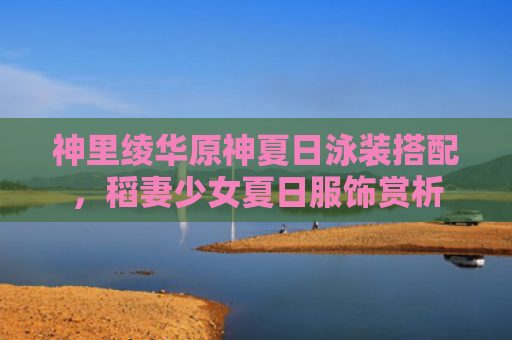 神里绫华原神夏日泳装搭配，稻妻少女夏日服饰赏析