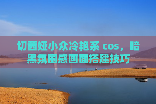 切茜娅小众冷艳系 cos，暗黑氛围感画面搭建技巧
