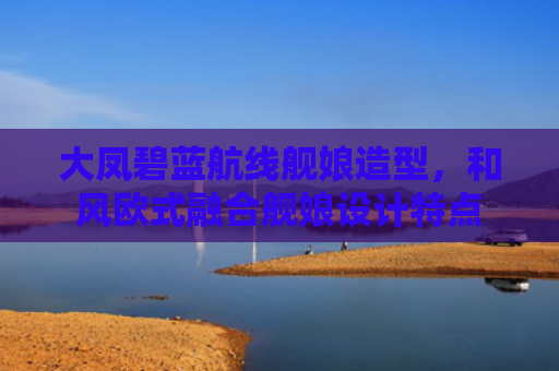大凤碧蓝航线舰娘造型，和风欧式融合舰娘设计特点