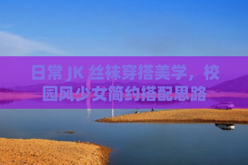 日常 JK 丝袜穿搭美学，校园风少女简约搭配思路