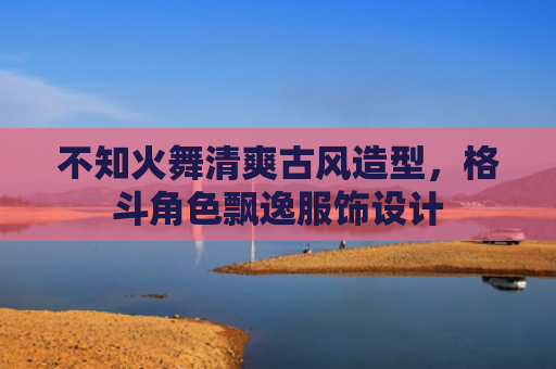 不知火舞清爽古风造型，格斗角色飘逸服饰设计
