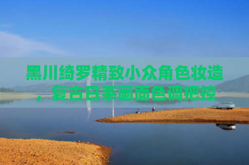 黑川绮罗精致小众角色妆造，复古日系画面色调把控