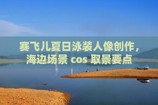 赛飞儿夏日泳装人像创作，海边场景 cos 取景要点