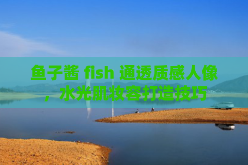 鱼子酱 fish 通透质感人像，水光肌妆容打造技巧