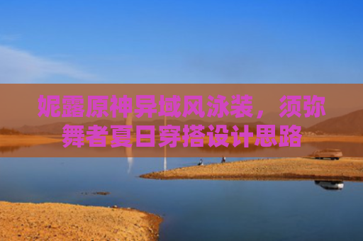 妮露原神异域风泳装，须弥舞者夏日穿搭设计思路