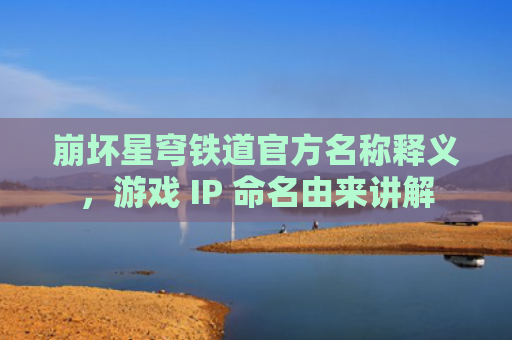 崩坏星穹铁道官方名称释义，游戏 IP 命名由来讲解