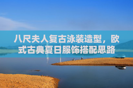 八尺夫人复古泳装造型，欧式古典夏日服饰搭配思路