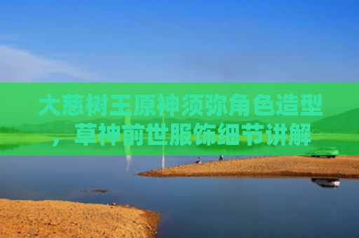 大慈树王原神须弥角色造型，草神前世服饰细节讲解