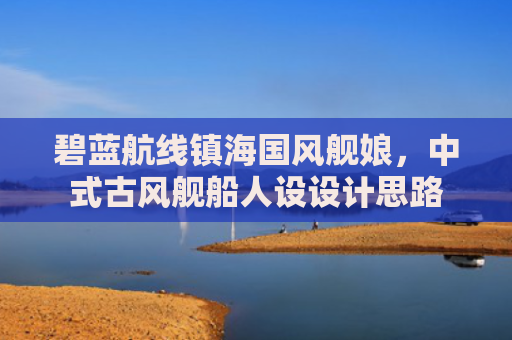 碧蓝航线镇海国风舰娘，中式古风舰船人设设计思路