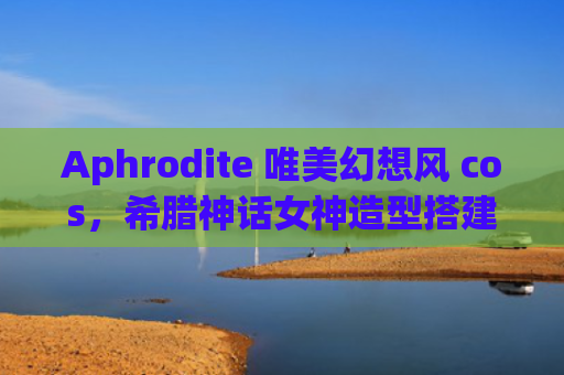 Aphrodite 唯美幻想风 cos，希腊神话女神造型搭建技巧