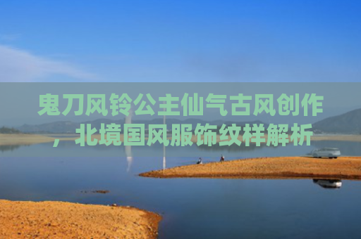 鬼刀风铃公主仙气古风创作，北境国风服饰纹样解析