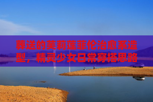 葬送的芙莉莲菲伦治愈系造型，精灵少女日常穿搭思路