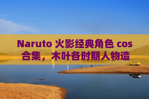 Naruto 火影经典角色 cos 合集，木叶各时期人物造型对比