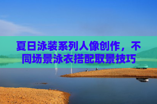 夏日泳装系列人像创作，不同场景泳衣搭配取景技巧