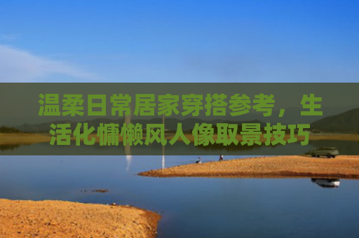 温柔日常居家穿搭参考，生活化慵懒风人像取景技巧