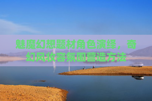 魅魔幻想题材角色演绎，奇幻风妆容氛围营造方法