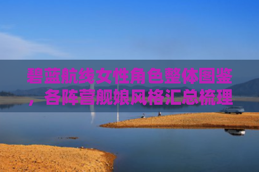 碧蓝航线女性角色整体图鉴，各阵营舰娘风格汇总梳理
