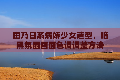 由乃日系病娇少女造型，暗黑氛围画面色调调整方法