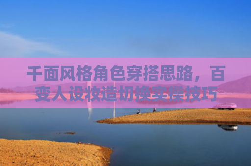 千面风格角色穿搭思路,百变人设妆造切换实操技巧