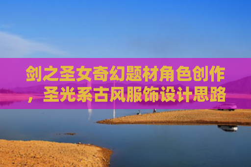 剑之圣女奇幻题材角色创作，圣光系古风服饰设计思路