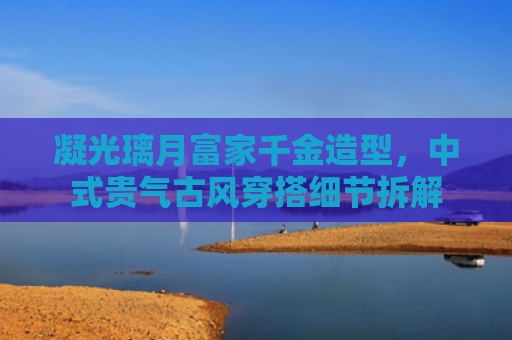 凝光璃月富家千金造型，中式贵气古风穿搭细节拆解