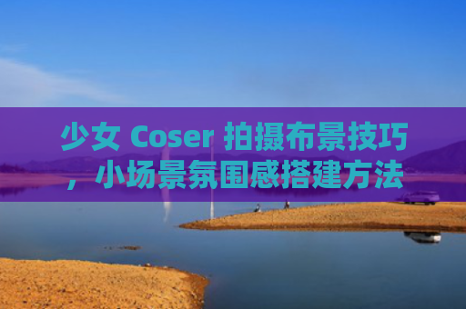 少女 Coser 拍摄布景技巧，小场景氛围感搭建方法